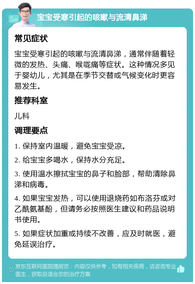 宝宝受寒引起的咳嗽与流清鼻涕 常见症状 宝宝受寒引起的咳嗽与流清鼻涕，通常伴随着轻微的发热、头痛、喉咙痛等症状。这种情况多见于婴幼儿，尤其是在季节交替或气候变化时更容易发生。 推荐科室 儿科 调理要点 1. 保持室内温暖，避免宝宝受凉。 2. 给宝宝多喝水，保持水分充足。 3. 使用温水擦拭宝宝的鼻子和脸部，帮助清除鼻涕和病毒。 4. 如果宝宝发热，可以使用退烧药如布洛芬或对乙酰氨基酚，但请务必按照医生建议和药品说明书使用。 5. 如果症状加重或持续不改善，应及时就医，避免延误治疗。