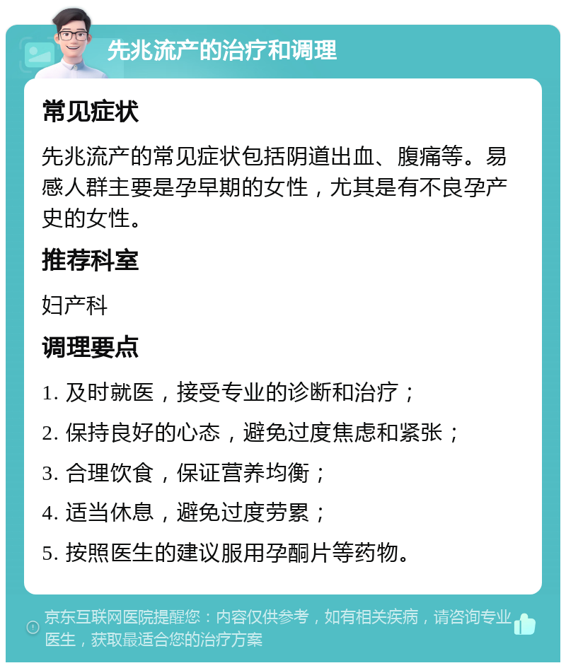 先兆流产的治疗和调理 常见症状 先兆流产的常见症状包括阴道出血、腹痛等。易感人群主要是孕早期的女性，尤其是有不良孕产史的女性。 推荐科室 妇产科 调理要点 1. 及时就医，接受专业的诊断和治疗； 2. 保持良好的心态，避免过度焦虑和紧张； 3. 合理饮食，保证营养均衡； 4. 适当休息，避免过度劳累； 5. 按照医生的建议服用孕酮片等药物。