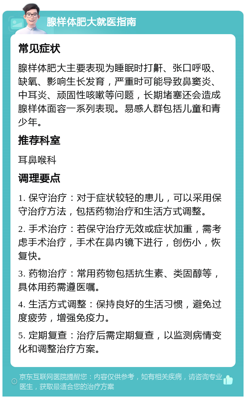 腺样体肥大就医指南 常见症状 腺样体肥大主要表现为睡眠时打鼾、张口呼吸、缺氧、影响生长发育，严重时可能导致鼻窦炎、中耳炎、顽固性咳嗽等问题，长期堵塞还会造成腺样体面容一系列表现。易感人群包括儿童和青少年。 推荐科室 耳鼻喉科 调理要点 1. 保守治疗：对于症状较轻的患儿，可以采用保守治疗方法，包括药物治疗和生活方式调整。 2. 手术治疗：若保守治疗无效或症状加重，需考虑手术治疗，手术在鼻内镜下进行，创伤小，恢复快。 3. 药物治疗：常用药物包括抗生素、类固醇等，具体用药需遵医嘱。 4. 生活方式调整：保持良好的生活习惯，避免过度疲劳，增强免疫力。 5. 定期复查：治疗后需定期复查，以监测病情变化和调整治疗方案。