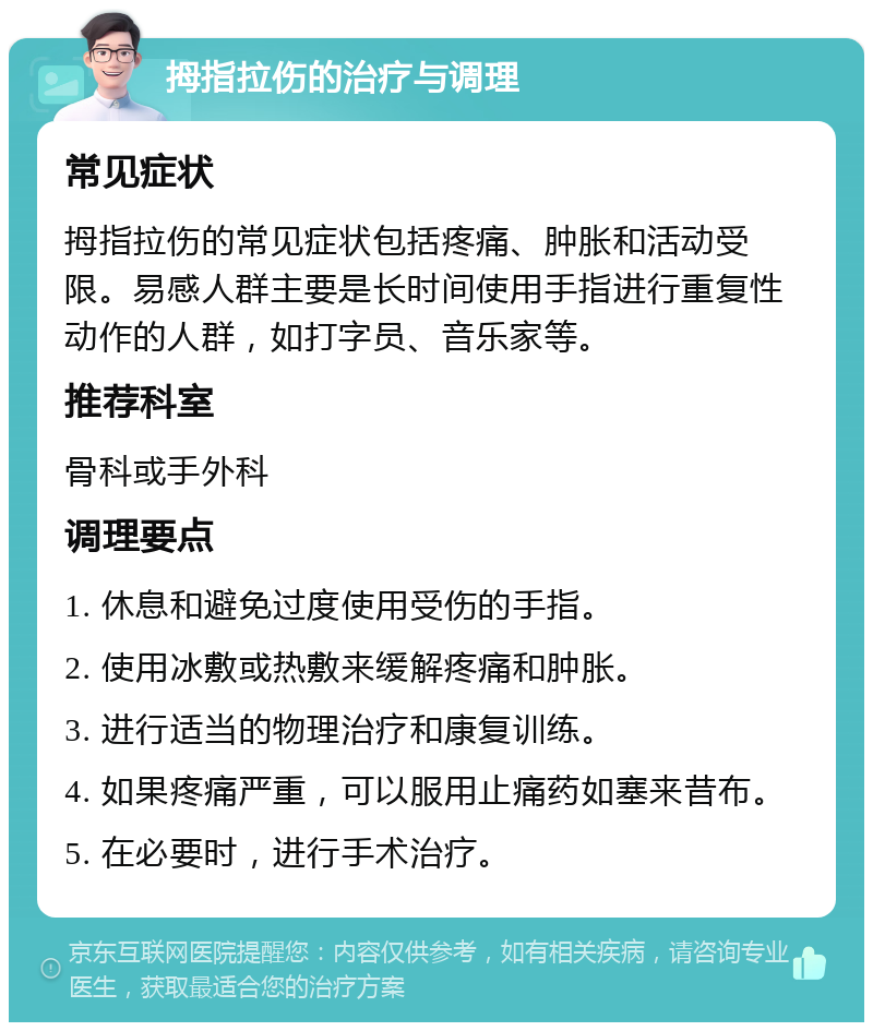 拇指拉伤的治疗与调理 常见症状 拇指拉伤的常见症状包括疼痛、肿胀和活动受限。易感人群主要是长时间使用手指进行重复性动作的人群，如打字员、音乐家等。 推荐科室 骨科或手外科 调理要点 1. 休息和避免过度使用受伤的手指。 2. 使用冰敷或热敷来缓解疼痛和肿胀。 3. 进行适当的物理治疗和康复训练。 4. 如果疼痛严重，可以服用止痛药如塞来昔布。 5. 在必要时，进行手术治疗。