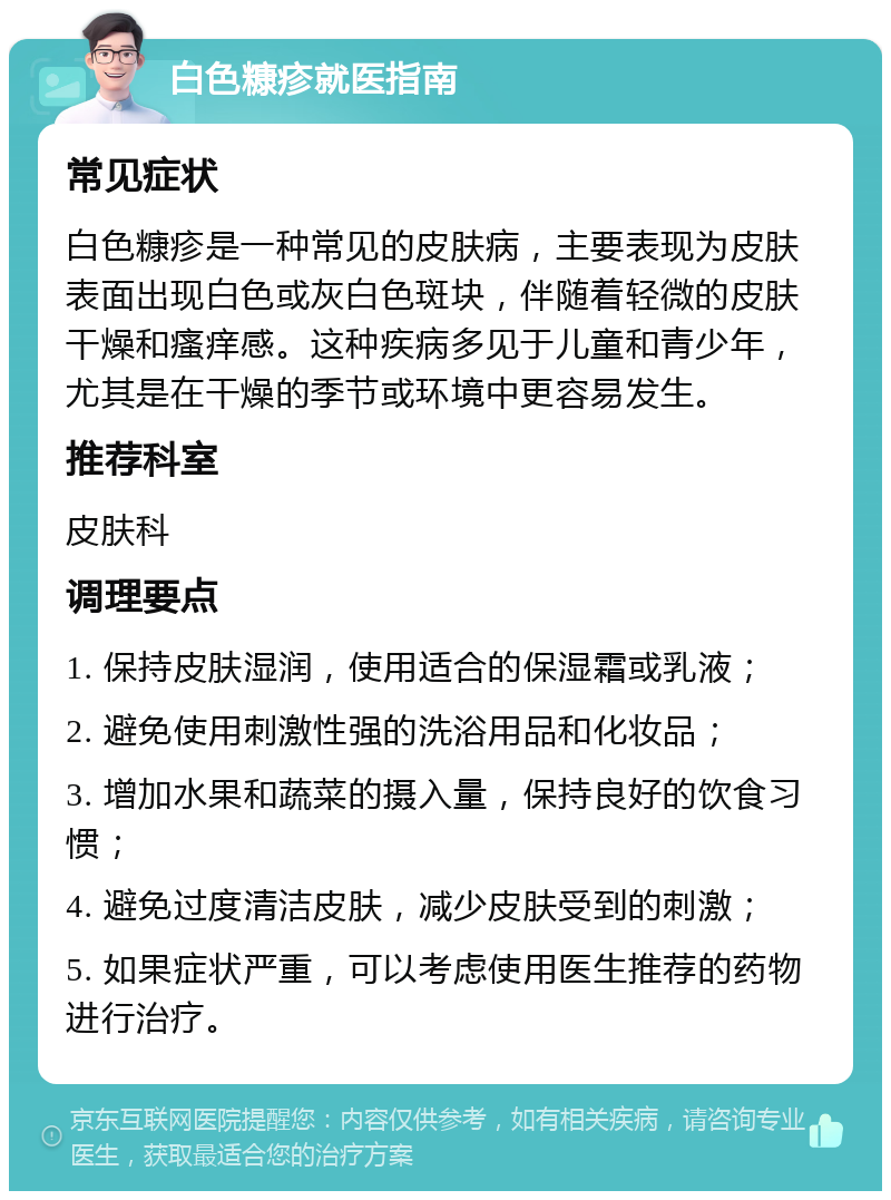 白色糠疹就医指南 常见症状 白色糠疹是一种常见的皮肤病，主要表现为皮肤表面出现白色或灰白色斑块，伴随着轻微的皮肤干燥和瘙痒感。这种疾病多见于儿童和青少年，尤其是在干燥的季节或环境中更容易发生。 推荐科室 皮肤科 调理要点 1. 保持皮肤湿润，使用适合的保湿霜或乳液； 2. 避免使用刺激性强的洗浴用品和化妆品； 3. 增加水果和蔬菜的摄入量，保持良好的饮食习惯； 4. 避免过度清洁皮肤，减少皮肤受到的刺激； 5. 如果症状严重，可以考虑使用医生推荐的药物进行治疗。