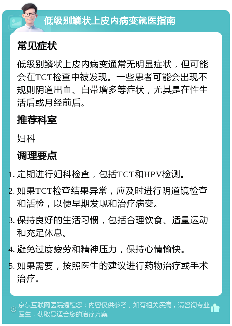 低级别鳞状上皮内病变就医指南 常见症状 低级别鳞状上皮内病变通常无明显症状，但可能会在TCT检查中被发现。一些患者可能会出现不规则阴道出血、白带增多等症状，尤其是在性生活后或月经前后。 推荐科室 妇科 调理要点 定期进行妇科检查，包括TCT和HPV检测。 如果TCT检查结果异常，应及时进行阴道镜检查和活检，以便早期发现和治疗病变。 保持良好的生活习惯，包括合理饮食、适量运动和充足休息。 避免过度疲劳和精神压力，保持心情愉快。 如果需要，按照医生的建议进行药物治疗或手术治疗。