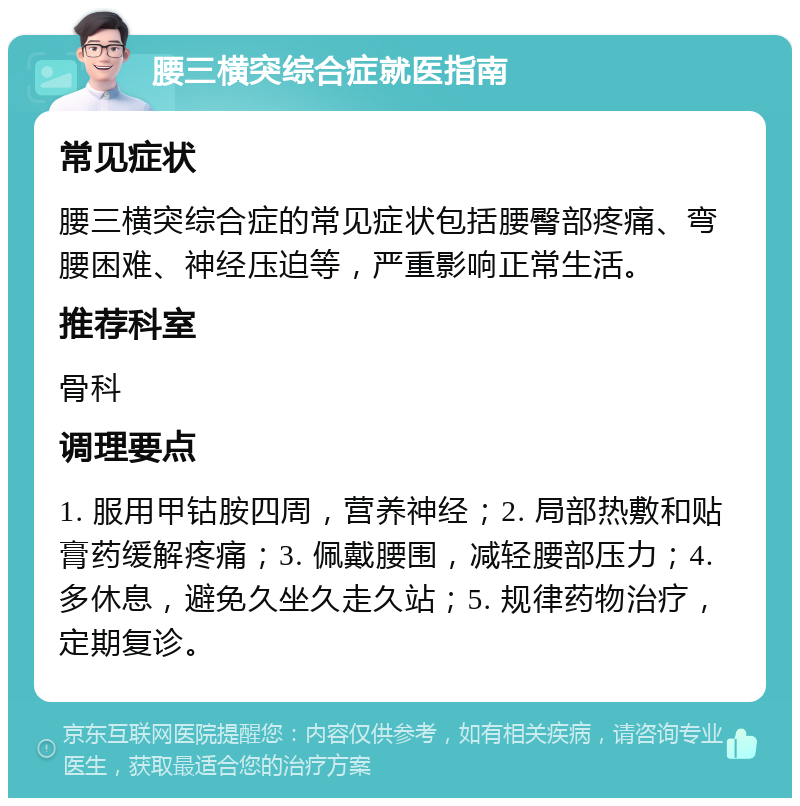 腰三横突综合症就医指南 常见症状 腰三横突综合症的常见症状包括腰臀部疼痛、弯腰困难、神经压迫等，严重影响正常生活。 推荐科室 骨科 调理要点 1. 服用甲钴胺四周，营养神经；2. 局部热敷和贴膏药缓解疼痛；3. 佩戴腰围，减轻腰部压力；4. 多休息，避免久坐久走久站；5. 规律药物治疗，定期复诊。