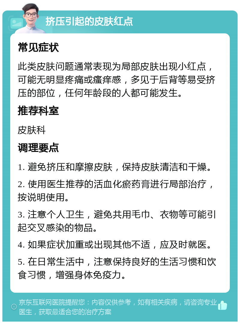 挤压引起的皮肤红点 常见症状 此类皮肤问题通常表现为局部皮肤出现小红点，可能无明显疼痛或瘙痒感，多见于后背等易受挤压的部位，任何年龄段的人都可能发生。 推荐科室 皮肤科 调理要点 1. 避免挤压和摩擦皮肤，保持皮肤清洁和干燥。 2. 使用医生推荐的活血化瘀药膏进行局部治疗，按说明使用。 3. 注意个人卫生，避免共用毛巾、衣物等可能引起交叉感染的物品。 4. 如果症状加重或出现其他不适，应及时就医。 5. 在日常生活中，注意保持良好的生活习惯和饮食习惯，增强身体免疫力。