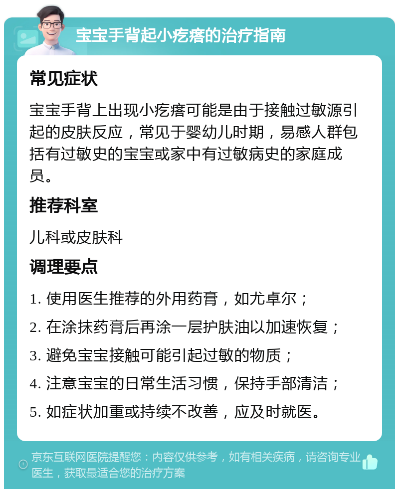 宝宝手背起小疙瘩的治疗指南 常见症状 宝宝手背上出现小疙瘩可能是由于接触过敏源引起的皮肤反应，常见于婴幼儿时期，易感人群包括有过敏史的宝宝或家中有过敏病史的家庭成员。 推荐科室 儿科或皮肤科 调理要点 1. 使用医生推荐的外用药膏，如尤卓尔； 2. 在涂抹药膏后再涂一层护肤油以加速恢复； 3. 避免宝宝接触可能引起过敏的物质； 4. 注意宝宝的日常生活习惯，保持手部清洁； 5. 如症状加重或持续不改善，应及时就医。