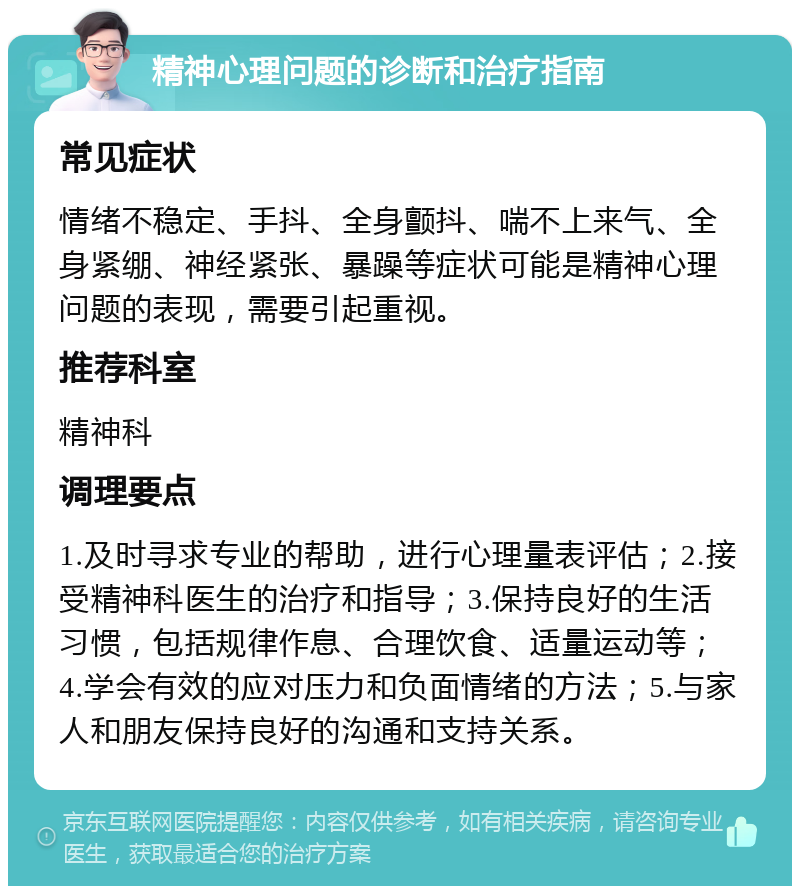 精神心理问题的诊断和治疗指南 常见症状 情绪不稳定、手抖、全身颤抖、喘不上来气、全身紧绷、神经紧张、暴躁等症状可能是精神心理问题的表现，需要引起重视。 推荐科室 精神科 调理要点 1.及时寻求专业的帮助，进行心理量表评估；2.接受精神科医生的治疗和指导；3.保持良好的生活习惯，包括规律作息、合理饮食、适量运动等；4.学会有效的应对压力和负面情绪的方法；5.与家人和朋友保持良好的沟通和支持关系。