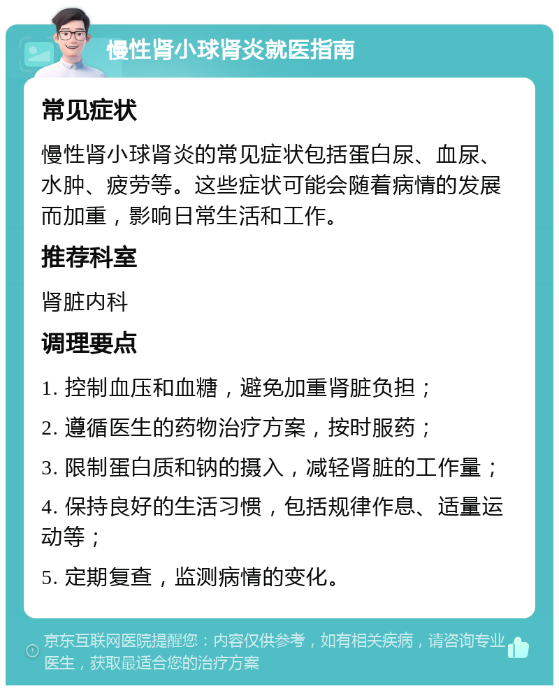 慢性肾小球肾炎就医指南 常见症状 慢性肾小球肾炎的常见症状包括蛋白尿、血尿、水肿、疲劳等。这些症状可能会随着病情的发展而加重，影响日常生活和工作。 推荐科室 肾脏内科 调理要点 1. 控制血压和血糖，避免加重肾脏负担； 2. 遵循医生的药物治疗方案，按时服药； 3. 限制蛋白质和钠的摄入，减轻肾脏的工作量； 4. 保持良好的生活习惯，包括规律作息、适量运动等； 5. 定期复查，监测病情的变化。