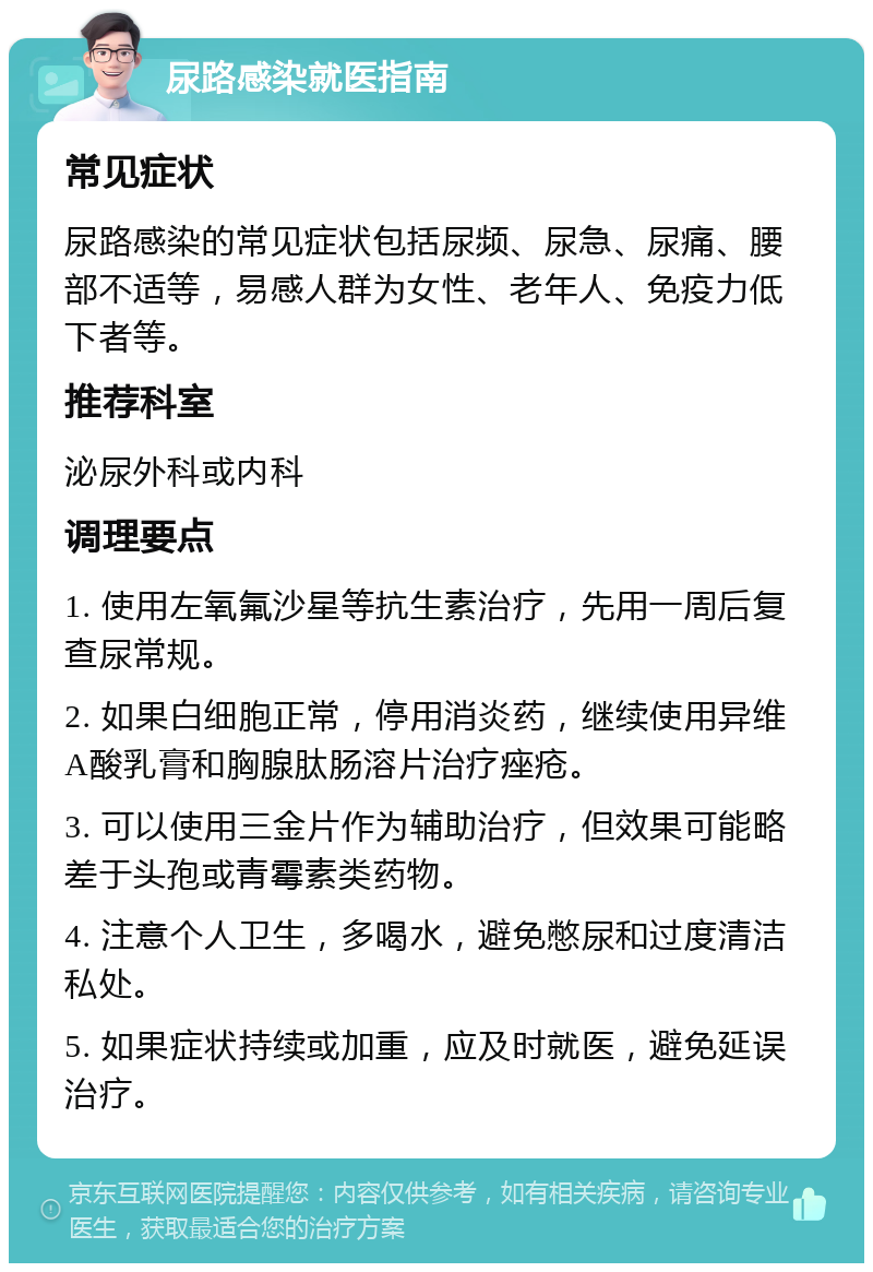 尿路感染就医指南 常见症状 尿路感染的常见症状包括尿频、尿急、尿痛、腰部不适等，易感人群为女性、老年人、免疫力低下者等。 推荐科室 泌尿外科或内科 调理要点 1. 使用左氧氟沙星等抗生素治疗，先用一周后复查尿常规。 2. 如果白细胞正常，停用消炎药，继续使用异维A酸乳膏和胸腺肽肠溶片治疗痤疮。 3. 可以使用三金片作为辅助治疗，但效果可能略差于头孢或青霉素类药物。 4. 注意个人卫生，多喝水，避免憋尿和过度清洁私处。 5. 如果症状持续或加重，应及时就医，避免延误治疗。