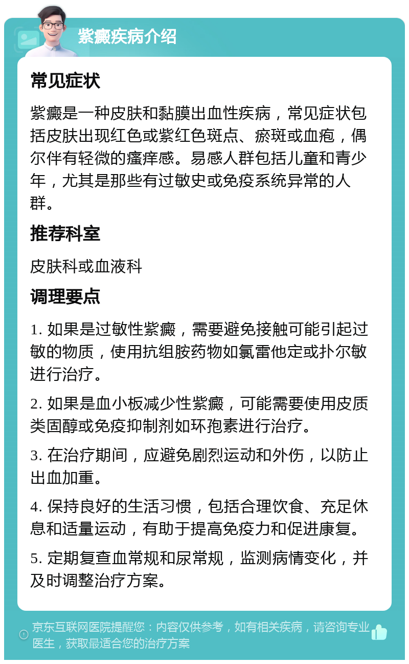 紫癜疾病介绍 常见症状 紫癜是一种皮肤和黏膜出血性疾病，常见症状包括皮肤出现红色或紫红色斑点、瘀斑或血疱，偶尔伴有轻微的瘙痒感。易感人群包括儿童和青少年，尤其是那些有过敏史或免疫系统异常的人群。 推荐科室 皮肤科或血液科 调理要点 1. 如果是过敏性紫癜，需要避免接触可能引起过敏的物质，使用抗组胺药物如氯雷他定或扑尔敏进行治疗。 2. 如果是血小板减少性紫癜，可能需要使用皮质类固醇或免疫抑制剂如环孢素进行治疗。 3. 在治疗期间，应避免剧烈运动和外伤，以防止出血加重。 4. 保持良好的生活习惯，包括合理饮食、充足休息和适量运动，有助于提高免疫力和促进康复。 5. 定期复查血常规和尿常规，监测病情变化，并及时调整治疗方案。