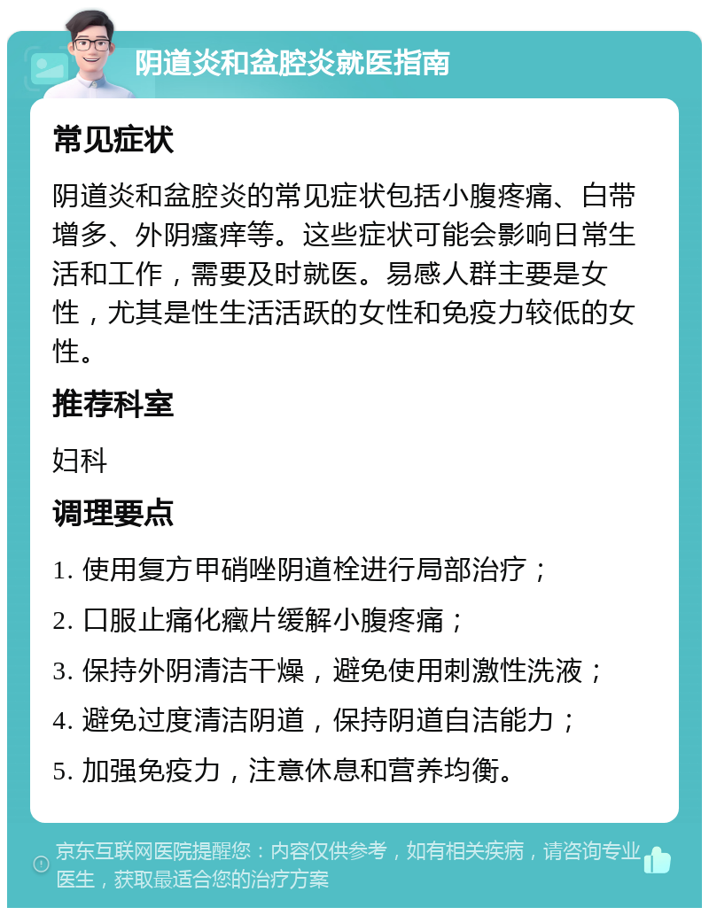 阴道炎和盆腔炎就医指南 常见症状 阴道炎和盆腔炎的常见症状包括小腹疼痛、白带增多、外阴瘙痒等。这些症状可能会影响日常生活和工作，需要及时就医。易感人群主要是女性，尤其是性生活活跃的女性和免疫力较低的女性。 推荐科室 妇科 调理要点 1. 使用复方甲硝唑阴道栓进行局部治疗； 2. 口服止痛化癥片缓解小腹疼痛； 3. 保持外阴清洁干燥，避免使用刺激性洗液； 4. 避免过度清洁阴道，保持阴道自洁能力； 5. 加强免疫力，注意休息和营养均衡。