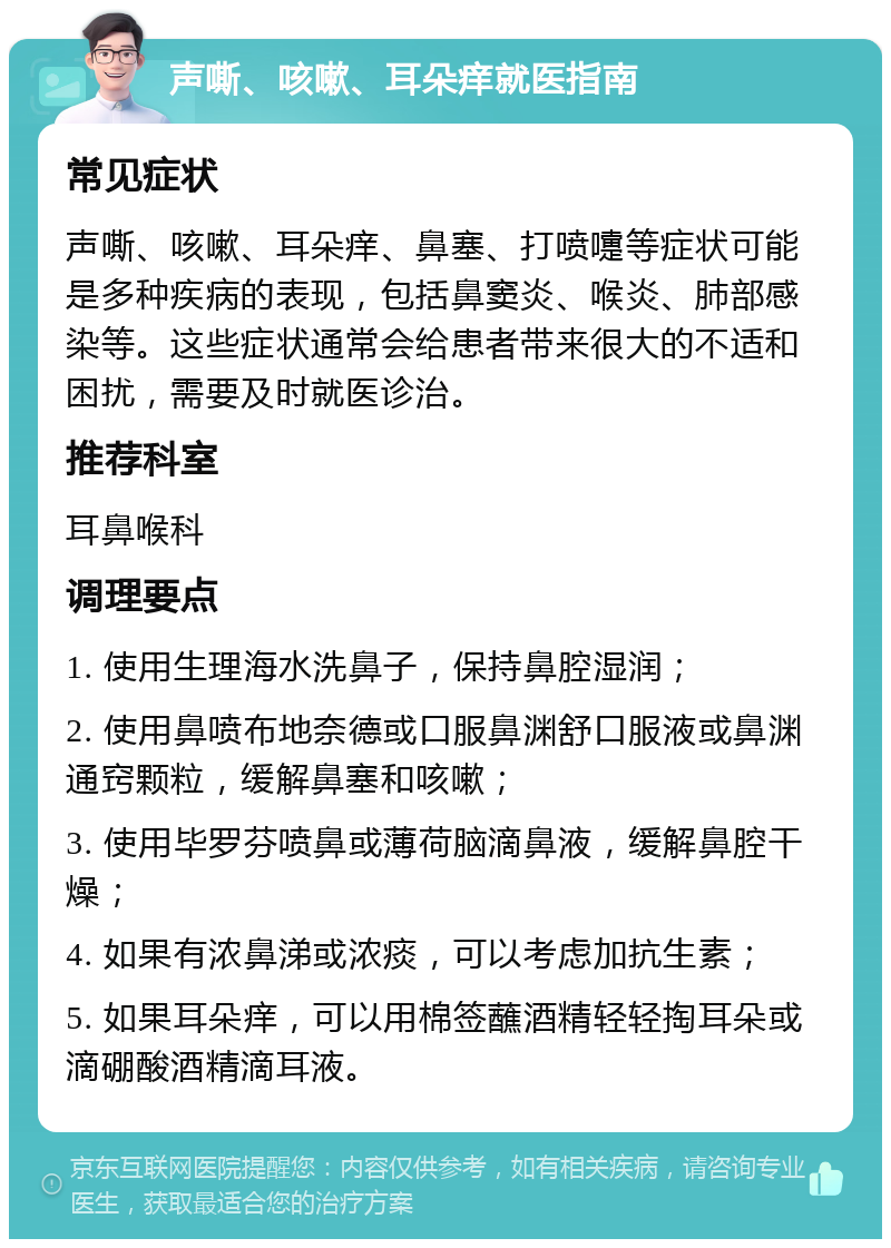 声嘶、咳嗽、耳朵痒就医指南 常见症状 声嘶、咳嗽、耳朵痒、鼻塞、打喷嚏等症状可能是多种疾病的表现，包括鼻窦炎、喉炎、肺部感染等。这些症状通常会给患者带来很大的不适和困扰，需要及时就医诊治。 推荐科室 耳鼻喉科 调理要点 1. 使用生理海水洗鼻子，保持鼻腔湿润； 2. 使用鼻喷布地奈德或口服鼻渊舒口服液或鼻渊通窍颗粒，缓解鼻塞和咳嗽； 3. 使用毕罗芬喷鼻或薄荷脑滴鼻液，缓解鼻腔干燥； 4. 如果有浓鼻涕或浓痰，可以考虑加抗生素； 5. 如果耳朵痒，可以用棉签蘸酒精轻轻掏耳朵或滴硼酸酒精滴耳液。