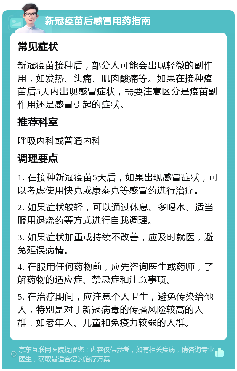 新冠疫苗后感冒用药指南 常见症状 新冠疫苗接种后，部分人可能会出现轻微的副作用，如发热、头痛、肌肉酸痛等。如果在接种疫苗后5天内出现感冒症状，需要注意区分是疫苗副作用还是感冒引起的症状。 推荐科室 呼吸内科或普通内科 调理要点 1. 在接种新冠疫苗5天后，如果出现感冒症状，可以考虑使用快克或康泰克等感冒药进行治疗。 2. 如果症状较轻，可以通过休息、多喝水、适当服用退烧药等方式进行自我调理。 3. 如果症状加重或持续不改善，应及时就医，避免延误病情。 4. 在服用任何药物前，应先咨询医生或药师，了解药物的适应症、禁忌症和注意事项。 5. 在治疗期间，应注意个人卫生，避免传染给他人，特别是对于新冠病毒的传播风险较高的人群，如老年人、儿童和免疫力较弱的人群。