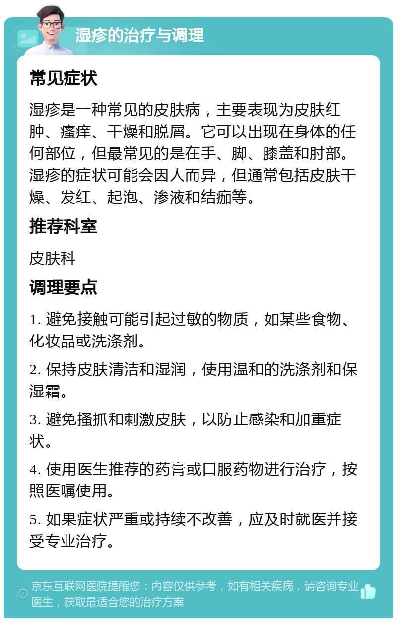 湿疹的治疗与调理 常见症状 湿疹是一种常见的皮肤病，主要表现为皮肤红肿、瘙痒、干燥和脱屑。它可以出现在身体的任何部位，但最常见的是在手、脚、膝盖和肘部。湿疹的症状可能会因人而异，但通常包括皮肤干燥、发红、起泡、渗液和结痂等。 推荐科室 皮肤科 调理要点 1. 避免接触可能引起过敏的物质，如某些食物、化妆品或洗涤剂。 2. 保持皮肤清洁和湿润，使用温和的洗涤剂和保湿霜。 3. 避免搔抓和刺激皮肤，以防止感染和加重症状。 4. 使用医生推荐的药膏或口服药物进行治疗，按照医嘱使用。 5. 如果症状严重或持续不改善，应及时就医并接受专业治疗。