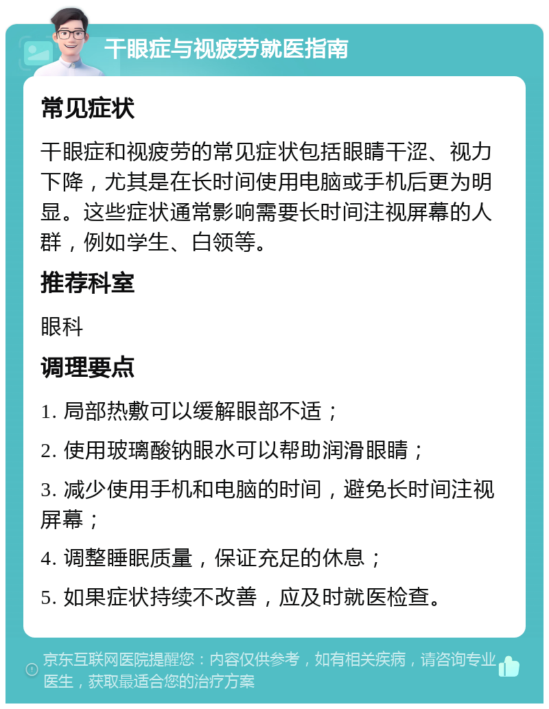 干眼症与视疲劳就医指南 常见症状 干眼症和视疲劳的常见症状包括眼睛干涩、视力下降，尤其是在长时间使用电脑或手机后更为明显。这些症状通常影响需要长时间注视屏幕的人群，例如学生、白领等。 推荐科室 眼科 调理要点 1. 局部热敷可以缓解眼部不适； 2. 使用玻璃酸钠眼水可以帮助润滑眼睛； 3. 减少使用手机和电脑的时间，避免长时间注视屏幕； 4. 调整睡眠质量，保证充足的休息； 5. 如果症状持续不改善，应及时就医检查。