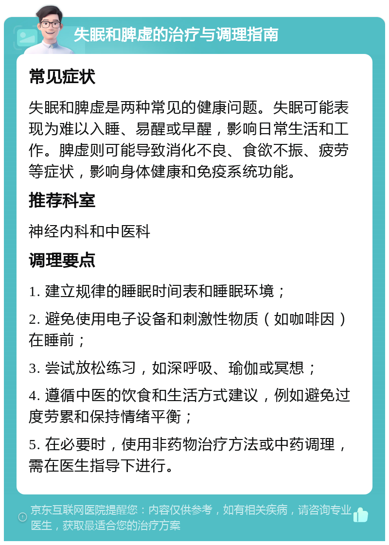 失眠和脾虚的治疗与调理指南 常见症状 失眠和脾虚是两种常见的健康问题。失眠可能表现为难以入睡、易醒或早醒，影响日常生活和工作。脾虚则可能导致消化不良、食欲不振、疲劳等症状，影响身体健康和免疫系统功能。 推荐科室 神经内科和中医科 调理要点 1. 建立规律的睡眠时间表和睡眠环境； 2. 避免使用电子设备和刺激性物质（如咖啡因）在睡前； 3. 尝试放松练习，如深呼吸、瑜伽或冥想； 4. 遵循中医的饮食和生活方式建议，例如避免过度劳累和保持情绪平衡； 5. 在必要时，使用非药物治疗方法或中药调理，需在医生指导下进行。