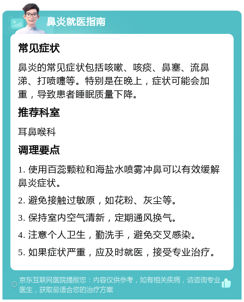 鼻炎就医指南 常见症状 鼻炎的常见症状包括咳嗽、咳痰、鼻塞、流鼻涕、打喷嚏等。特别是在晚上，症状可能会加重，导致患者睡眠质量下降。 推荐科室 耳鼻喉科 调理要点 1. 使用百蕊颗粒和海盐水喷雾冲鼻可以有效缓解鼻炎症状。 2. 避免接触过敏原，如花粉、灰尘等。 3. 保持室内空气清新，定期通风换气。 4. 注意个人卫生，勤洗手，避免交叉感染。 5. 如果症状严重，应及时就医，接受专业治疗。