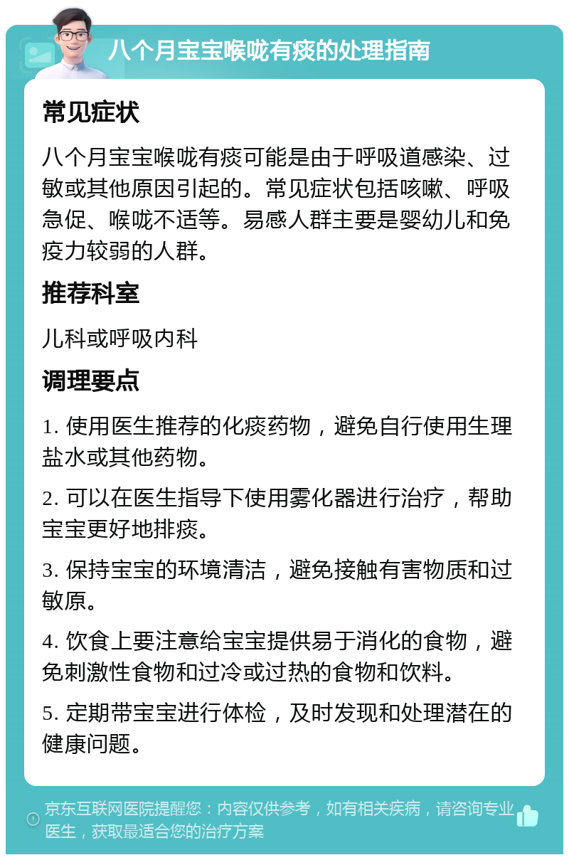 八个月宝宝喉咙有痰的处理指南 常见症状 八个月宝宝喉咙有痰可能是由于呼吸道感染、过敏或其他原因引起的。常见症状包括咳嗽、呼吸急促、喉咙不适等。易感人群主要是婴幼儿和免疫力较弱的人群。 推荐科室 儿科或呼吸内科 调理要点 1. 使用医生推荐的化痰药物，避免自行使用生理盐水或其他药物。 2. 可以在医生指导下使用雾化器进行治疗，帮助宝宝更好地排痰。 3. 保持宝宝的环境清洁，避免接触有害物质和过敏原。 4. 饮食上要注意给宝宝提供易于消化的食物，避免刺激性食物和过冷或过热的食物和饮料。 5. 定期带宝宝进行体检，及时发现和处理潜在的健康问题。