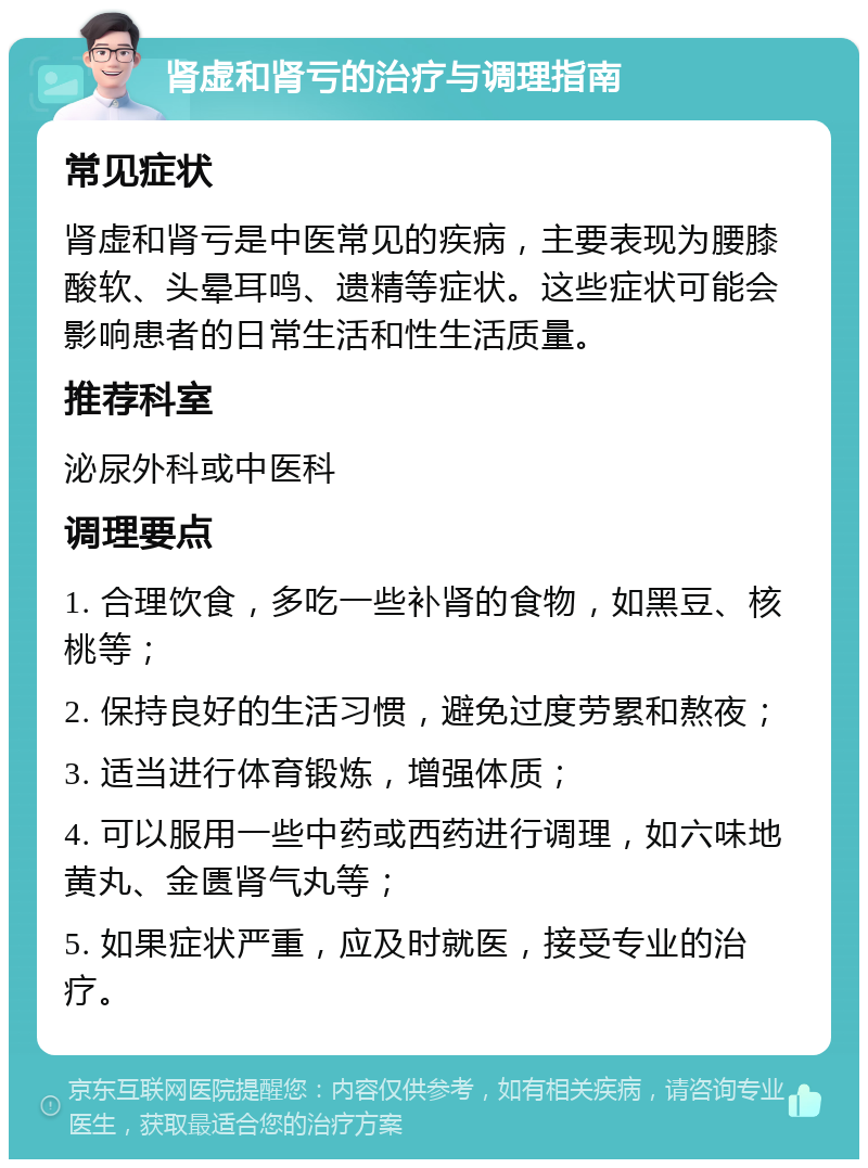 肾虚和肾亏的治疗与调理指南 常见症状 肾虚和肾亏是中医常见的疾病，主要表现为腰膝酸软、头晕耳鸣、遗精等症状。这些症状可能会影响患者的日常生活和性生活质量。 推荐科室 泌尿外科或中医科 调理要点 1. 合理饮食，多吃一些补肾的食物，如黑豆、核桃等； 2. 保持良好的生活习惯，避免过度劳累和熬夜； 3. 适当进行体育锻炼，增强体质； 4. 可以服用一些中药或西药进行调理，如六味地黄丸、金匮肾气丸等； 5. 如果症状严重，应及时就医，接受专业的治疗。