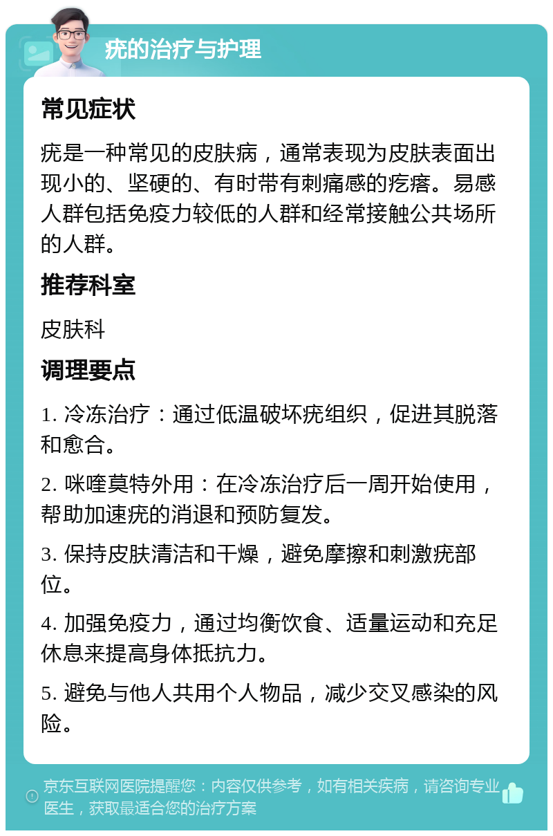 疣的治疗与护理 常见症状 疣是一种常见的皮肤病，通常表现为皮肤表面出现小的、坚硬的、有时带有刺痛感的疙瘩。易感人群包括免疫力较低的人群和经常接触公共场所的人群。 推荐科室 皮肤科 调理要点 1. 冷冻治疗：通过低温破坏疣组织，促进其脱落和愈合。 2. 咪喹莫特外用：在冷冻治疗后一周开始使用，帮助加速疣的消退和预防复发。 3. 保持皮肤清洁和干燥，避免摩擦和刺激疣部位。 4. 加强免疫力，通过均衡饮食、适量运动和充足休息来提高身体抵抗力。 5. 避免与他人共用个人物品，减少交叉感染的风险。