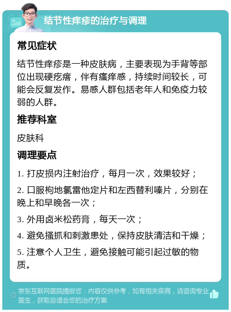 结节性痒疹的治疗与调理 常见症状 结节性痒疹是一种皮肤病，主要表现为手背等部位出现硬疙瘩，伴有瘙痒感，持续时间较长，可能会反复发作。易感人群包括老年人和免疫力较弱的人群。 推荐科室 皮肤科 调理要点 1. 打皮损内注射治疗，每月一次，效果较好； 2. 口服枸地氯雷他定片和左西替利嗪片，分别在晚上和早晚各一次； 3. 外用卤米松药膏，每天一次； 4. 避免搔抓和刺激患处，保持皮肤清洁和干燥； 5. 注意个人卫生，避免接触可能引起过敏的物质。