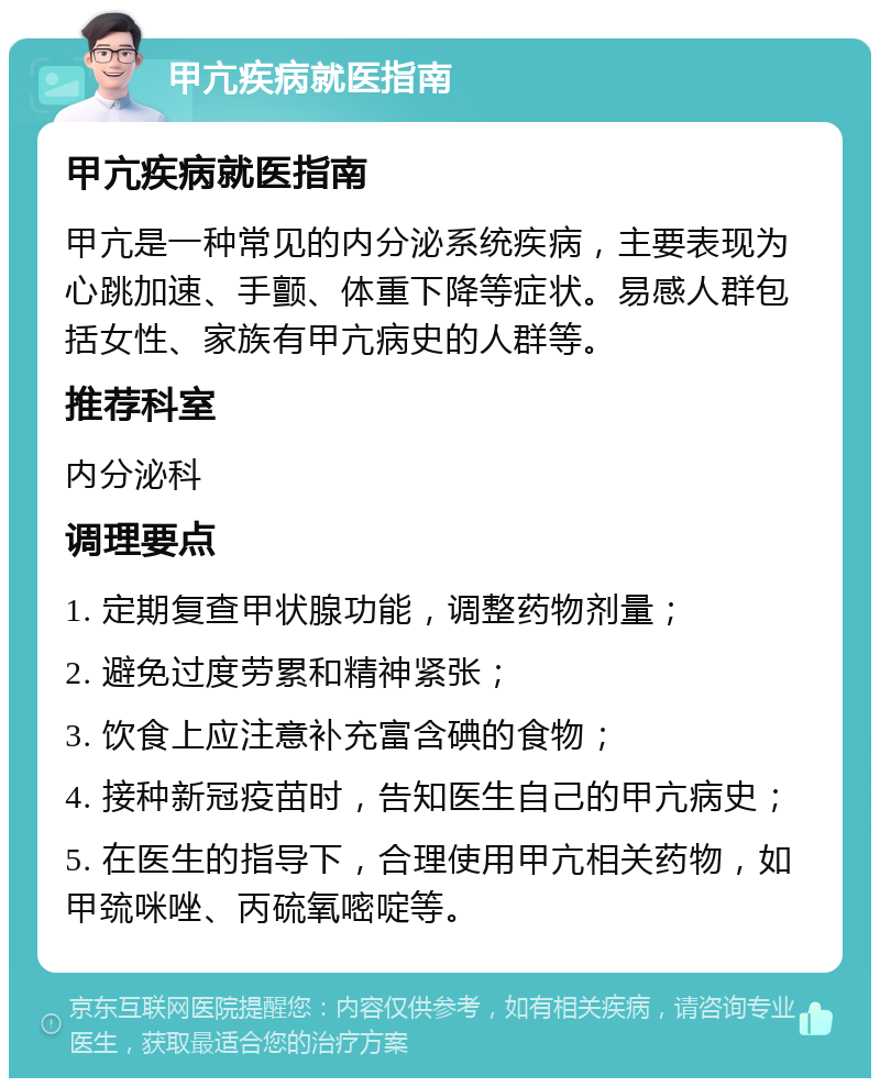 甲亢疾病就医指南 甲亢疾病就医指南 甲亢是一种常见的内分泌系统疾病，主要表现为心跳加速、手颤、体重下降等症状。易感人群包括女性、家族有甲亢病史的人群等。 推荐科室 内分泌科 调理要点 1. 定期复查甲状腺功能，调整药物剂量； 2. 避免过度劳累和精神紧张； 3. 饮食上应注意补充富含碘的食物； 4. 接种新冠疫苗时，告知医生自己的甲亢病史； 5. 在医生的指导下，合理使用甲亢相关药物，如甲巯咪唑、丙硫氧嘧啶等。