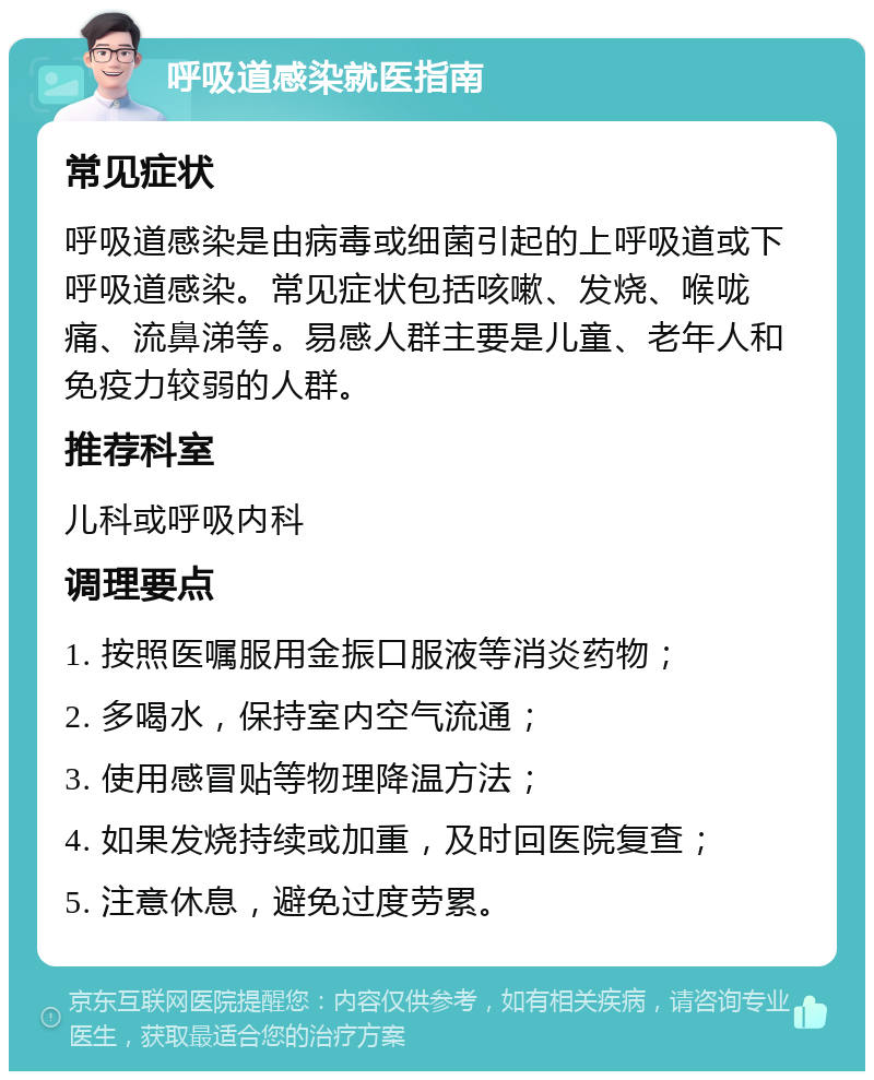 呼吸道感染就医指南 常见症状 呼吸道感染是由病毒或细菌引起的上呼吸道或下呼吸道感染。常见症状包括咳嗽、发烧、喉咙痛、流鼻涕等。易感人群主要是儿童、老年人和免疫力较弱的人群。 推荐科室 儿科或呼吸内科 调理要点 1. 按照医嘱服用金振口服液等消炎药物； 2. 多喝水，保持室内空气流通； 3. 使用感冒贴等物理降温方法； 4. 如果发烧持续或加重，及时回医院复查； 5. 注意休息，避免过度劳累。