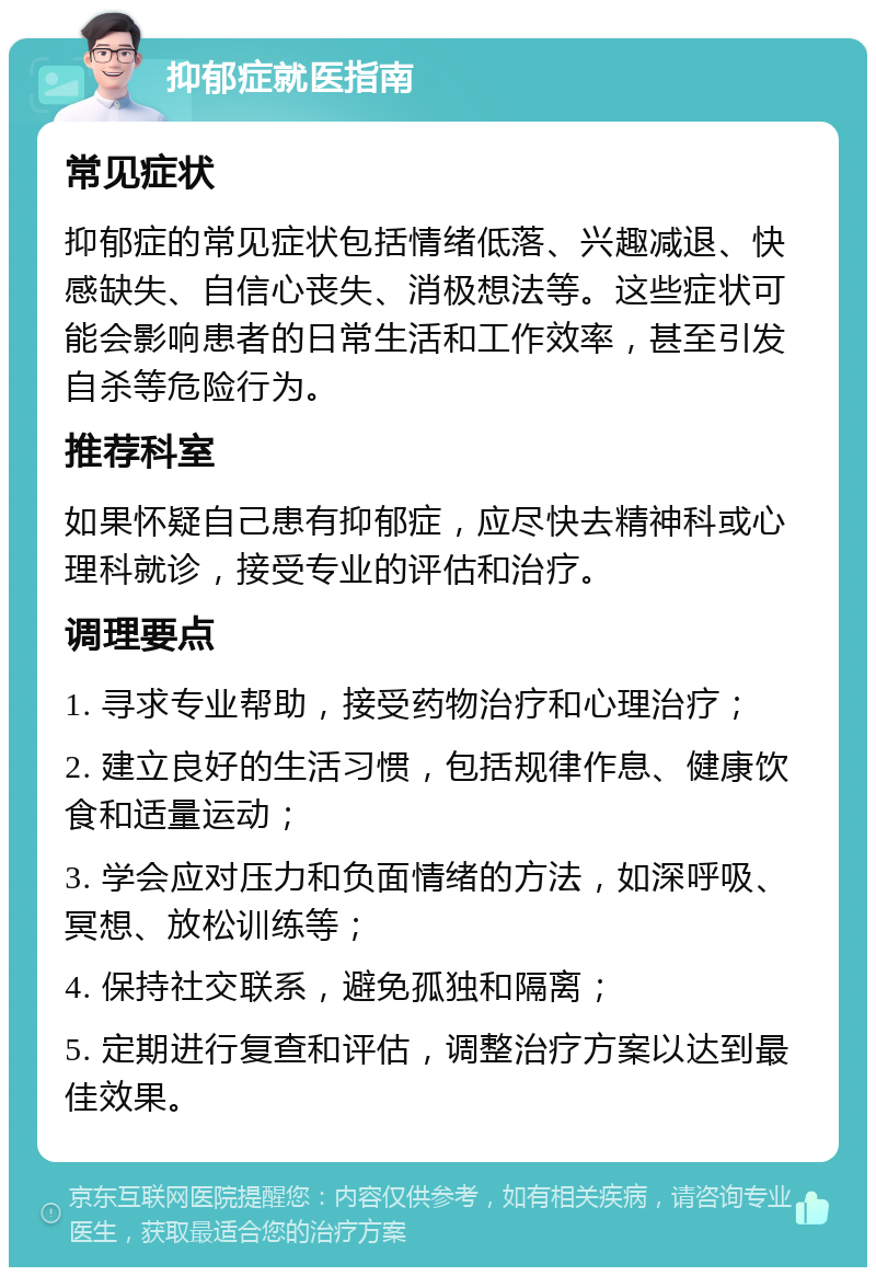 抑郁症就医指南 常见症状 抑郁症的常见症状包括情绪低落、兴趣减退、快感缺失、自信心丧失、消极想法等。这些症状可能会影响患者的日常生活和工作效率，甚至引发自杀等危险行为。 推荐科室 如果怀疑自己患有抑郁症，应尽快去精神科或心理科就诊，接受专业的评估和治疗。 调理要点 1. 寻求专业帮助，接受药物治疗和心理治疗； 2. 建立良好的生活习惯，包括规律作息、健康饮食和适量运动； 3. 学会应对压力和负面情绪的方法，如深呼吸、冥想、放松训练等； 4. 保持社交联系，避免孤独和隔离； 5. 定期进行复查和评估，调整治疗方案以达到最佳效果。