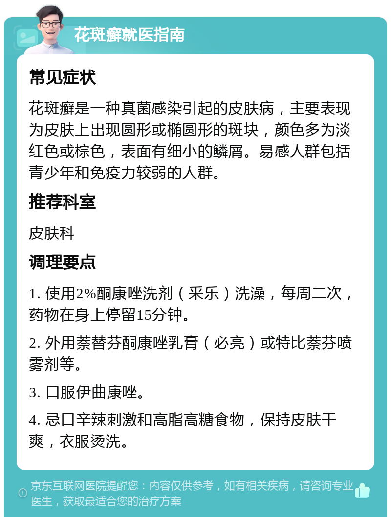 花斑癣就医指南 常见症状 花斑癣是一种真菌感染引起的皮肤病，主要表现为皮肤上出现圆形或椭圆形的斑块，颜色多为淡红色或棕色，表面有细小的鳞屑。易感人群包括青少年和免疫力较弱的人群。 推荐科室 皮肤科 调理要点 1. 使用2%酮康唑洗剂（釆乐）洗澡，每周二次，药物在身上停留15分钟。 2. 外用萘替芬酮康唑乳膏（必亮）或特比萘芬喷雾剂等。 3. 口服伊曲康唑。 4. 忌口辛辣刺激和高脂高糖食物，保持皮肤干爽，衣服烫洗。