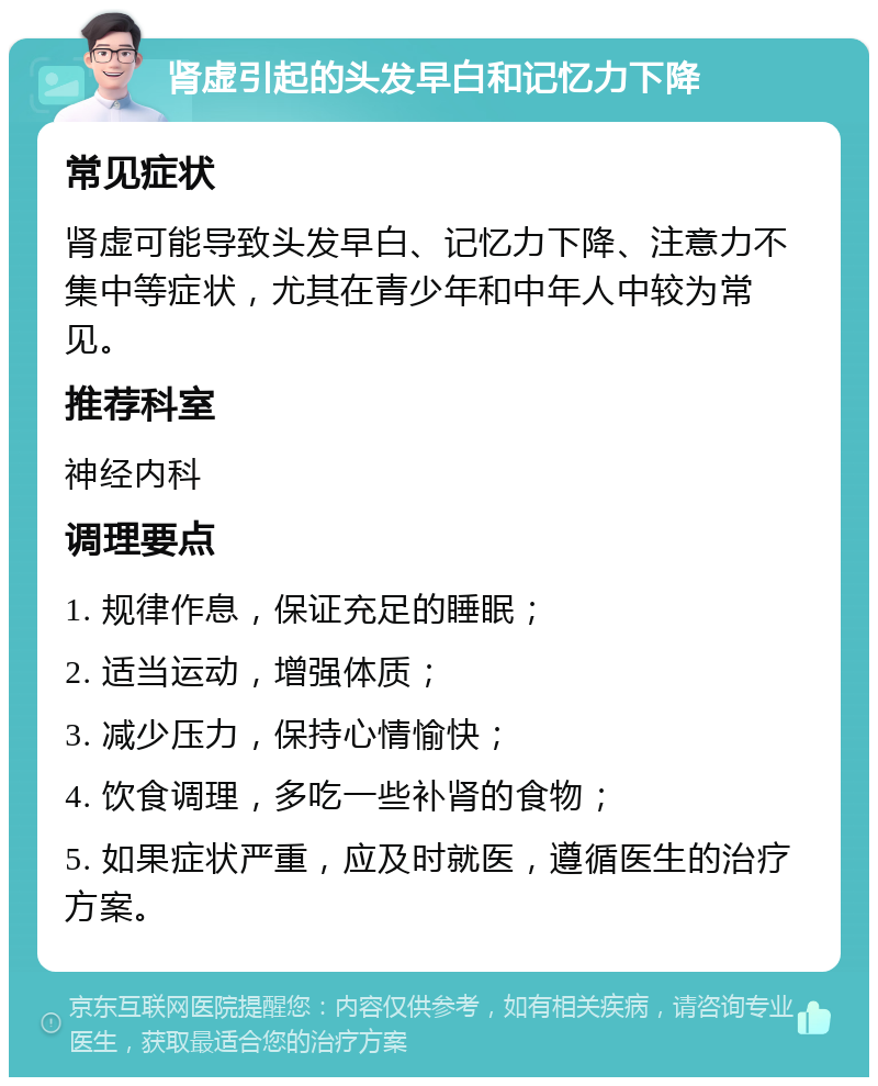 肾虚引起的头发早白和记忆力下降 常见症状 肾虚可能导致头发早白、记忆力下降、注意力不集中等症状，尤其在青少年和中年人中较为常见。 推荐科室 神经内科 调理要点 1. 规律作息，保证充足的睡眠； 2. 适当运动，增强体质； 3. 减少压力，保持心情愉快； 4. 饮食调理，多吃一些补肾的食物； 5. 如果症状严重，应及时就医，遵循医生的治疗方案。