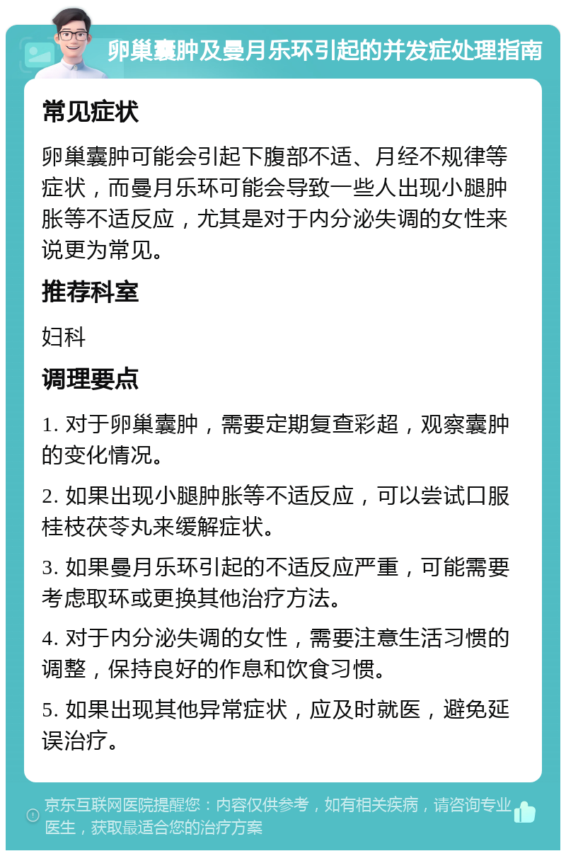 卵巢囊肿及曼月乐环引起的并发症处理指南 常见症状 卵巢囊肿可能会引起下腹部不适、月经不规律等症状，而曼月乐环可能会导致一些人出现小腿肿胀等不适反应，尤其是对于内分泌失调的女性来说更为常见。 推荐科室 妇科 调理要点 1. 对于卵巢囊肿，需要定期复查彩超，观察囊肿的变化情况。 2. 如果出现小腿肿胀等不适反应，可以尝试口服桂枝茯苓丸来缓解症状。 3. 如果曼月乐环引起的不适反应严重，可能需要考虑取环或更换其他治疗方法。 4. 对于内分泌失调的女性，需要注意生活习惯的调整，保持良好的作息和饮食习惯。 5. 如果出现其他异常症状，应及时就医，避免延误治疗。