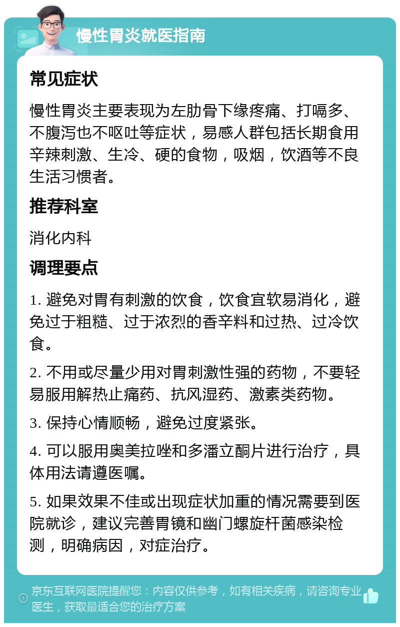 慢性胃炎就医指南 常见症状 慢性胃炎主要表现为左肋骨下缘疼痛、打嗝多、不腹泻也不呕吐等症状，易感人群包括长期食用辛辣刺激、生冷、硬的食物，吸烟，饮酒等不良生活习惯者。 推荐科室 消化内科 调理要点 1. 避免对胃有刺激的饮食，饮食宜软易消化，避免过于粗糙、过于浓烈的香辛料和过热、过冷饮食。 2. 不用或尽量少用对胃刺激性强的药物，不要轻易服用解热止痛药、抗风湿药、激素类药物。 3. 保持心情顺畅，避免过度紧张。 4. 可以服用奥美拉唑和多潘立酮片进行治疗，具体用法请遵医嘱。 5. 如果效果不佳或出现症状加重的情况需要到医院就诊，建议完善胃镜和幽门螺旋杆菌感染检测，明确病因，对症治疗。