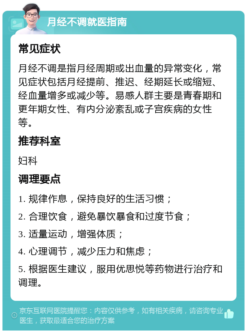 月经不调就医指南 常见症状 月经不调是指月经周期或出血量的异常变化，常见症状包括月经提前、推迟、经期延长或缩短、经血量增多或减少等。易感人群主要是青春期和更年期女性、有内分泌紊乱或子宫疾病的女性等。 推荐科室 妇科 调理要点 1. 规律作息，保持良好的生活习惯； 2. 合理饮食，避免暴饮暴食和过度节食； 3. 适量运动，增强体质； 4. 心理调节，减少压力和焦虑； 5. 根据医生建议，服用优思悦等药物进行治疗和调理。