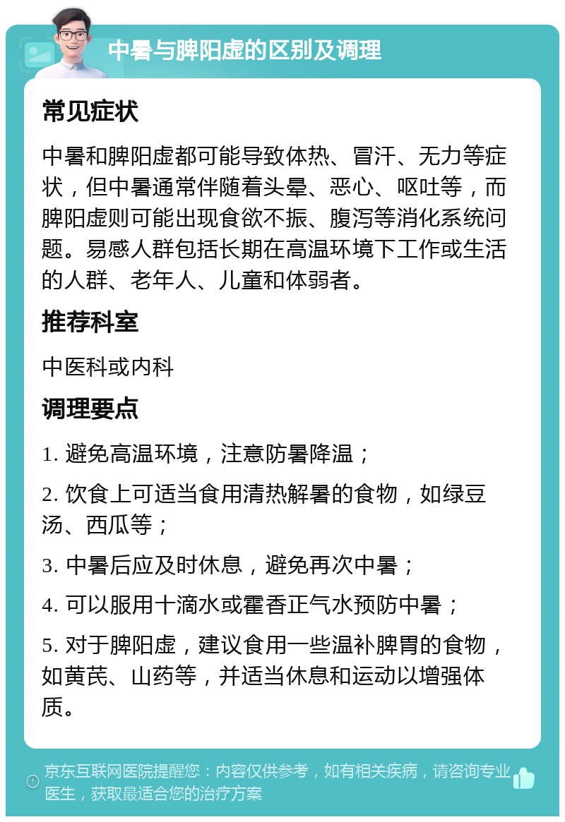 中暑与脾阳虚的区别及调理 常见症状 中暑和脾阳虚都可能导致体热、冒汗、无力等症状，但中暑通常伴随着头晕、恶心、呕吐等，而脾阳虚则可能出现食欲不振、腹泻等消化系统问题。易感人群包括长期在高温环境下工作或生活的人群、老年人、儿童和体弱者。 推荐科室 中医科或内科 调理要点 1. 避免高温环境，注意防暑降温； 2. 饮食上可适当食用清热解暑的食物，如绿豆汤、西瓜等； 3. 中暑后应及时休息，避免再次中暑； 4. 可以服用十滴水或霍香正气水预防中暑； 5. 对于脾阳虚，建议食用一些温补脾胃的食物，如黄芪、山药等，并适当休息和运动以增强体质。