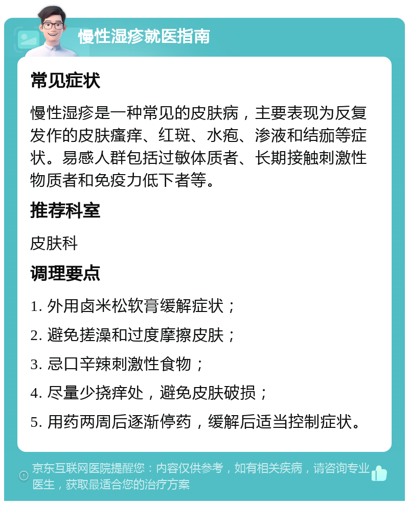 慢性湿疹就医指南 常见症状 慢性湿疹是一种常见的皮肤病，主要表现为反复发作的皮肤瘙痒、红斑、水疱、渗液和结痂等症状。易感人群包括过敏体质者、长期接触刺激性物质者和免疫力低下者等。 推荐科室 皮肤科 调理要点 1. 外用卤米松软膏缓解症状； 2. 避免搓澡和过度摩擦皮肤； 3. 忌口辛辣刺激性食物； 4. 尽量少挠痒处，避免皮肤破损； 5. 用药两周后逐渐停药，缓解后适当控制症状。