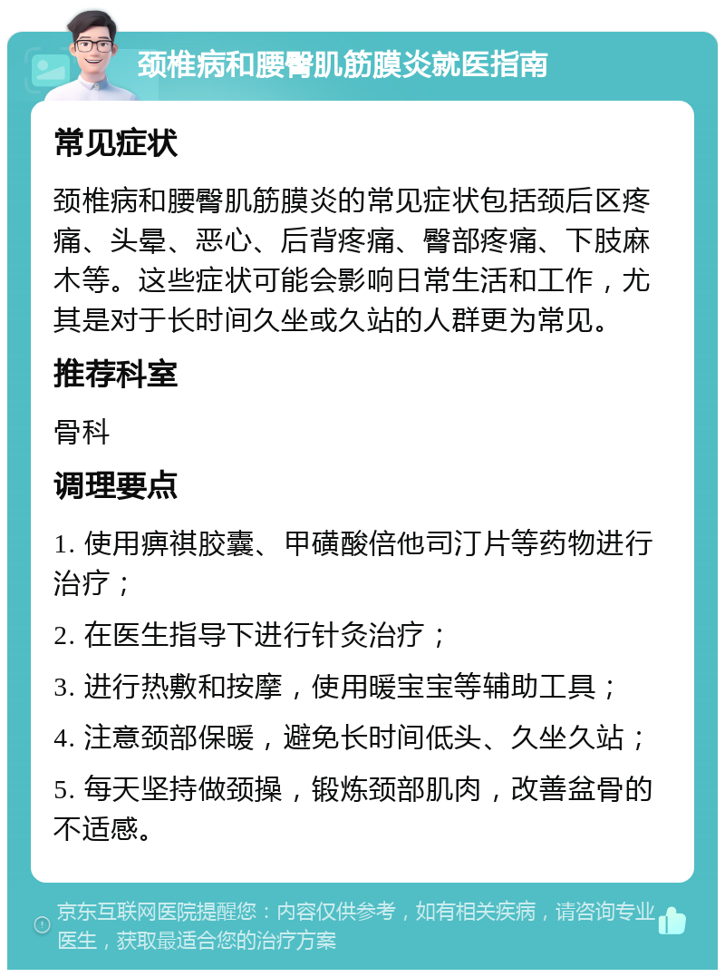 颈椎病和腰臀肌筋膜炎就医指南 常见症状 颈椎病和腰臀肌筋膜炎的常见症状包括颈后区疼痛、头晕、恶心、后背疼痛、臀部疼痛、下肢麻木等。这些症状可能会影响日常生活和工作，尤其是对于长时间久坐或久站的人群更为常见。 推荐科室 骨科 调理要点 1. 使用痹祺胶囊、甲磺酸倍他司汀片等药物进行治疗； 2. 在医生指导下进行针灸治疗； 3. 进行热敷和按摩，使用暖宝宝等辅助工具； 4. 注意颈部保暖，避免长时间低头、久坐久站； 5. 每天坚持做颈操，锻炼颈部肌肉，改善盆骨的不适感。