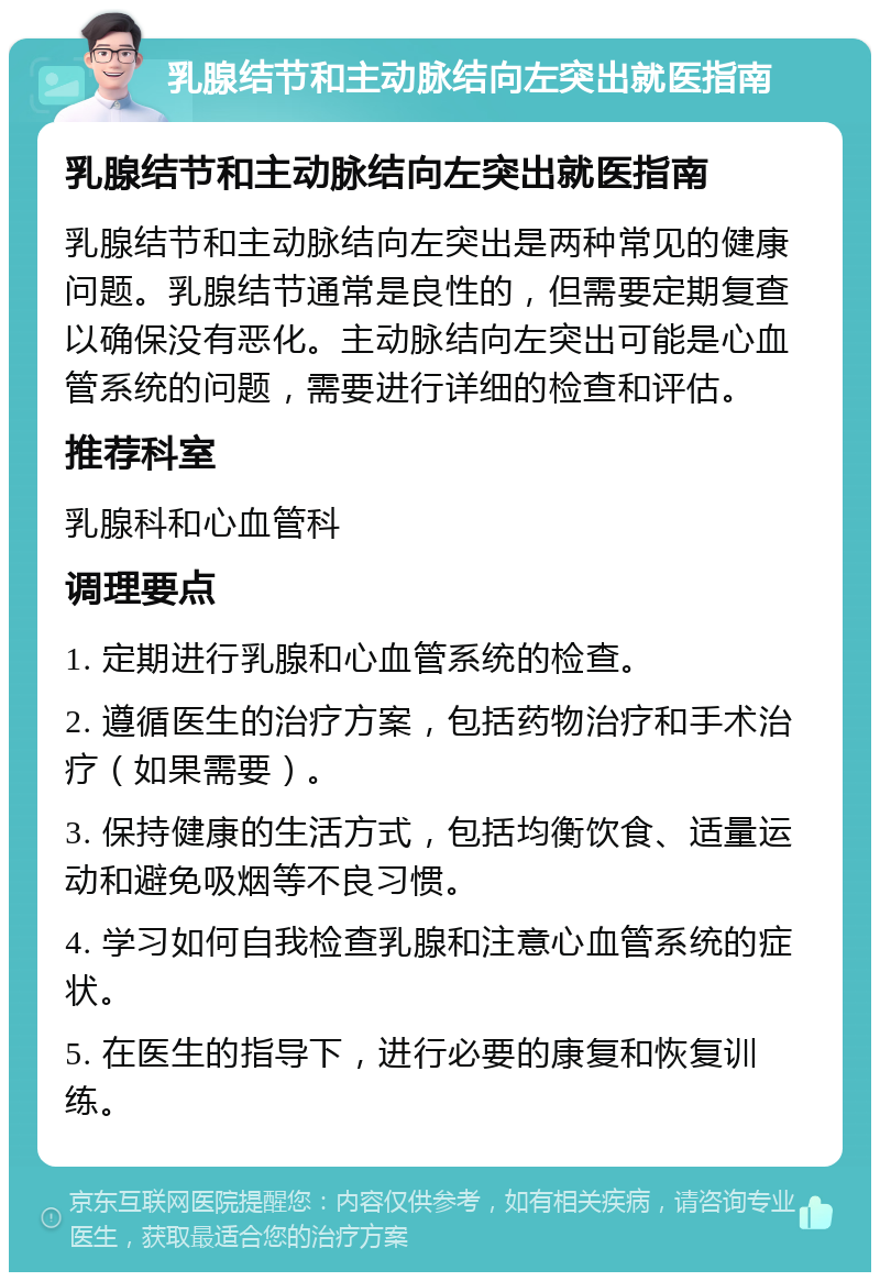 乳腺结节和主动脉结向左突出就医指南 乳腺结节和主动脉结向左突出就医指南 乳腺结节和主动脉结向左突出是两种常见的健康问题。乳腺结节通常是良性的，但需要定期复查以确保没有恶化。主动脉结向左突出可能是心血管系统的问题，需要进行详细的检查和评估。 推荐科室 乳腺科和心血管科 调理要点 1. 定期进行乳腺和心血管系统的检查。 2. 遵循医生的治疗方案，包括药物治疗和手术治疗（如果需要）。 3. 保持健康的生活方式，包括均衡饮食、适量运动和避免吸烟等不良习惯。 4. 学习如何自我检查乳腺和注意心血管系统的症状。 5. 在医生的指导下，进行必要的康复和恢复训练。