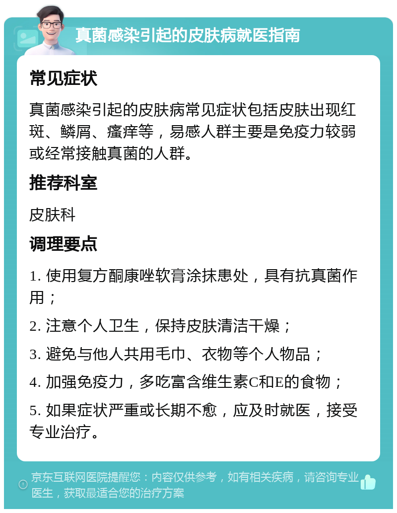 真菌感染引起的皮肤病就医指南 常见症状 真菌感染引起的皮肤病常见症状包括皮肤出现红斑、鳞屑、瘙痒等，易感人群主要是免疫力较弱或经常接触真菌的人群。 推荐科室 皮肤科 调理要点 1. 使用复方酮康唑软膏涂抹患处，具有抗真菌作用； 2. 注意个人卫生，保持皮肤清洁干燥； 3. 避免与他人共用毛巾、衣物等个人物品； 4. 加强免疫力，多吃富含维生素C和E的食物； 5. 如果症状严重或长期不愈，应及时就医，接受专业治疗。