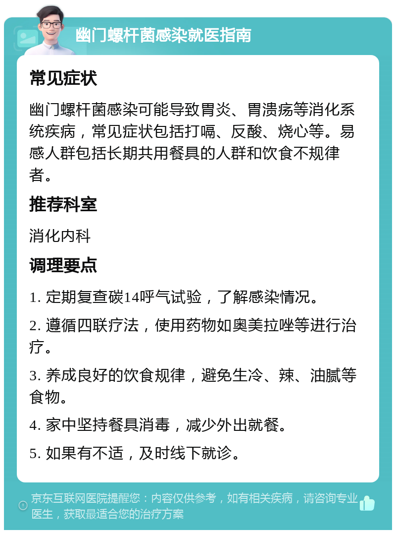 幽门螺杆菌感染就医指南 常见症状 幽门螺杆菌感染可能导致胃炎、胃溃疡等消化系统疾病，常见症状包括打嗝、反酸、烧心等。易感人群包括长期共用餐具的人群和饮食不规律者。 推荐科室 消化内科 调理要点 1. 定期复查碳14呼气试验，了解感染情况。 2. 遵循四联疗法，使用药物如奥美拉唑等进行治疗。 3. 养成良好的饮食规律，避免生冷、辣、油腻等食物。 4. 家中坚持餐具消毒，减少外出就餐。 5. 如果有不适，及时线下就诊。