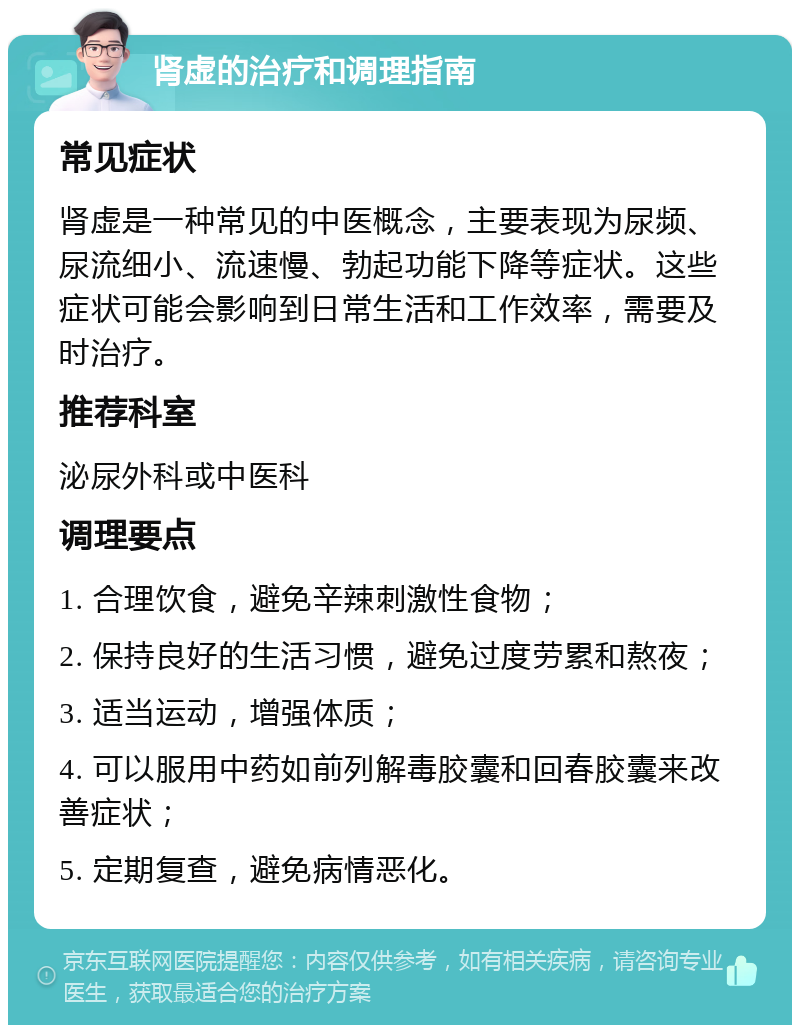 肾虚的治疗和调理指南 常见症状 肾虚是一种常见的中医概念，主要表现为尿频、尿流细小、流速慢、勃起功能下降等症状。这些症状可能会影响到日常生活和工作效率，需要及时治疗。 推荐科室 泌尿外科或中医科 调理要点 1. 合理饮食，避免辛辣刺激性食物； 2. 保持良好的生活习惯，避免过度劳累和熬夜； 3. 适当运动，增强体质； 4. 可以服用中药如前列解毒胶囊和回春胶囊来改善症状； 5. 定期复查，避免病情恶化。