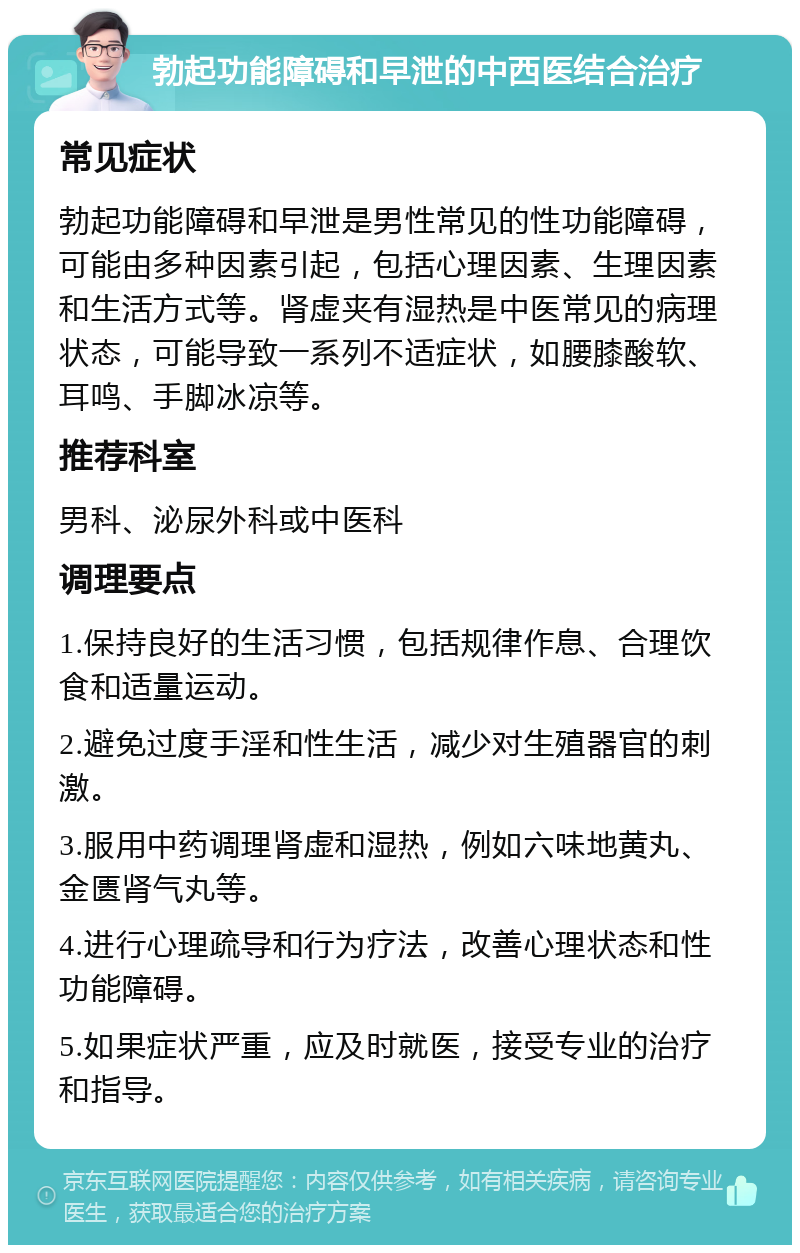 勃起功能障碍和早泄的中西医结合治疗 常见症状 勃起功能障碍和早泄是男性常见的性功能障碍，可能由多种因素引起，包括心理因素、生理因素和生活方式等。肾虚夹有湿热是中医常见的病理状态，可能导致一系列不适症状，如腰膝酸软、耳鸣、手脚冰凉等。 推荐科室 男科、泌尿外科或中医科 调理要点 1.保持良好的生活习惯，包括规律作息、合理饮食和适量运动。 2.避免过度手淫和性生活，减少对生殖器官的刺激。 3.服用中药调理肾虚和湿热，例如六味地黄丸、金匮肾气丸等。 4.进行心理疏导和行为疗法，改善心理状态和性功能障碍。 5.如果症状严重，应及时就医，接受专业的治疗和指导。