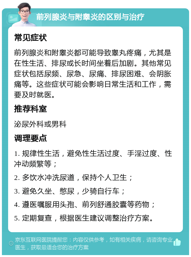 前列腺炎与附睾炎的区别与治疗 常见症状 前列腺炎和附睾炎都可能导致睾丸疼痛，尤其是在性生活、排尿或长时间坐着后加剧。其他常见症状包括尿频、尿急、尿痛、排尿困难、会阴胀痛等。这些症状可能会影响日常生活和工作，需要及时就医。 推荐科室 泌尿外科或男科 调理要点 1. 规律性生活，避免性生活过度、手淫过度、性冲动频繁等； 2. 多饮水冲洗尿道，保持个人卫生； 3. 避免久坐、憋尿，少骑自行车； 4. 遵医嘱服用头孢、前列舒通胶囊等药物； 5. 定期复查，根据医生建议调整治疗方案。