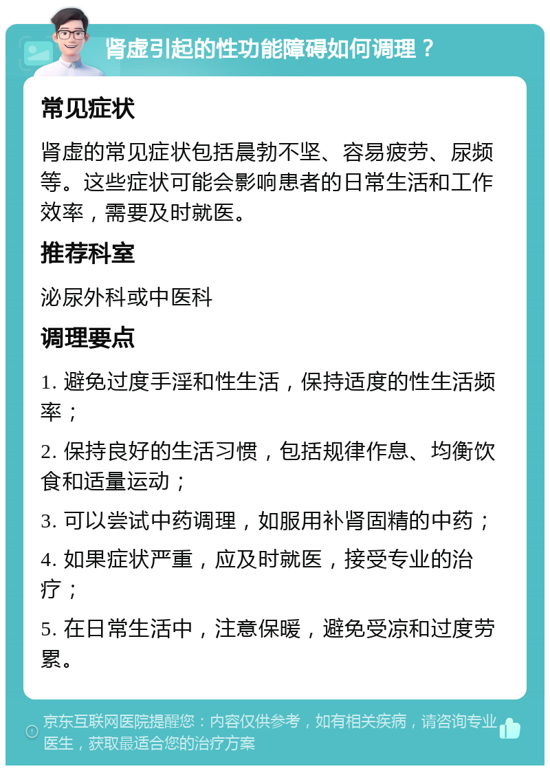 肾虚引起的性功能障碍如何调理？ 常见症状 肾虚的常见症状包括晨勃不坚、容易疲劳、尿频等。这些症状可能会影响患者的日常生活和工作效率，需要及时就医。 推荐科室 泌尿外科或中医科 调理要点 1. 避免过度手淫和性生活，保持适度的性生活频率； 2. 保持良好的生活习惯，包括规律作息、均衡饮食和适量运动； 3. 可以尝试中药调理，如服用补肾固精的中药； 4. 如果症状严重，应及时就医，接受专业的治疗； 5. 在日常生活中，注意保暖，避免受凉和过度劳累。