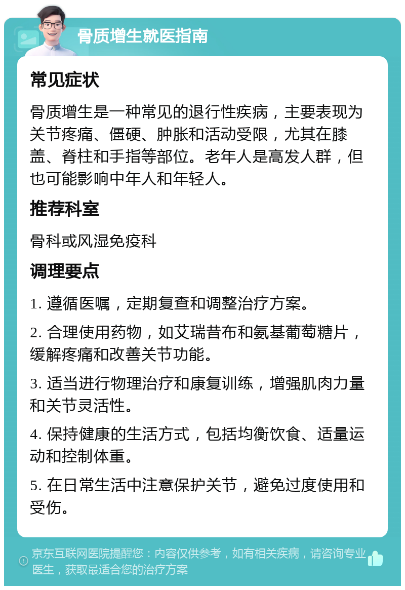 骨质增生就医指南 常见症状 骨质增生是一种常见的退行性疾病，主要表现为关节疼痛、僵硬、肿胀和活动受限，尤其在膝盖、脊柱和手指等部位。老年人是高发人群，但也可能影响中年人和年轻人。 推荐科室 骨科或风湿免疫科 调理要点 1. 遵循医嘱，定期复查和调整治疗方案。 2. 合理使用药物，如艾瑞昔布和氨基葡萄糖片，缓解疼痛和改善关节功能。 3. 适当进行物理治疗和康复训练，增强肌肉力量和关节灵活性。 4. 保持健康的生活方式，包括均衡饮食、适量运动和控制体重。 5. 在日常生活中注意保护关节，避免过度使用和受伤。