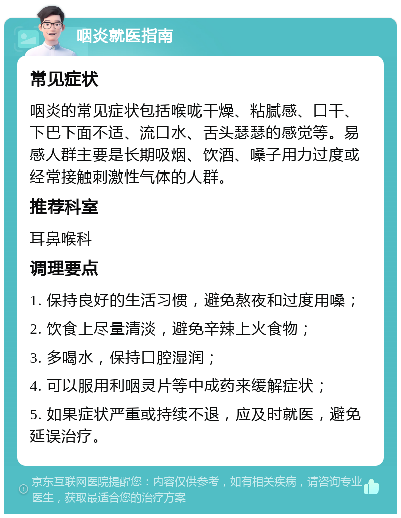 咽炎就医指南 常见症状 咽炎的常见症状包括喉咙干燥、粘腻感、口干、下巴下面不适、流口水、舌头瑟瑟的感觉等。易感人群主要是长期吸烟、饮酒、嗓子用力过度或经常接触刺激性气体的人群。 推荐科室 耳鼻喉科 调理要点 1. 保持良好的生活习惯，避免熬夜和过度用嗓； 2. 饮食上尽量清淡，避免辛辣上火食物； 3. 多喝水，保持口腔湿润； 4. 可以服用利咽灵片等中成药来缓解症状； 5. 如果症状严重或持续不退，应及时就医，避免延误治疗。