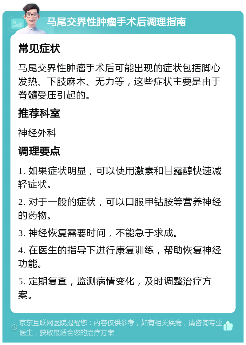 马尾交界性肿瘤手术后调理指南 常见症状 马尾交界性肿瘤手术后可能出现的症状包括脚心发热、下肢麻木、无力等，这些症状主要是由于脊髓受压引起的。 推荐科室 神经外科 调理要点 1. 如果症状明显，可以使用激素和甘露醇快速减轻症状。 2. 对于一般的症状，可以口服甲钴胺等营养神经的药物。 3. 神经恢复需要时间，不能急于求成。 4. 在医生的指导下进行康复训练，帮助恢复神经功能。 5. 定期复查，监测病情变化，及时调整治疗方案。