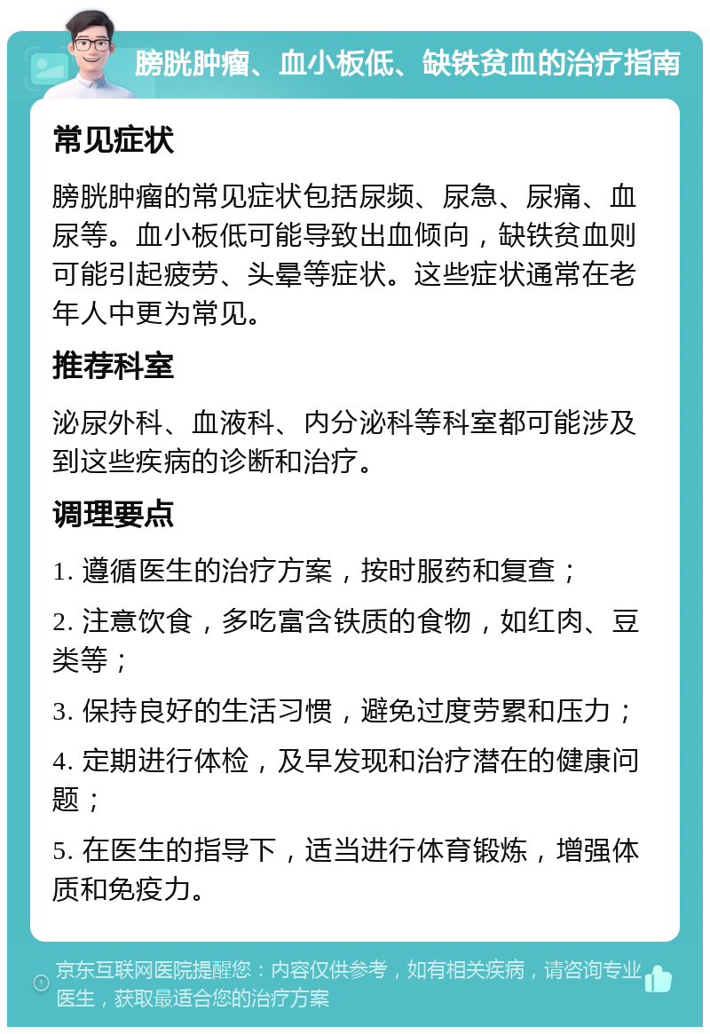 膀胱肿瘤、血小板低、缺铁贫血的治疗指南 常见症状 膀胱肿瘤的常见症状包括尿频、尿急、尿痛、血尿等。血小板低可能导致出血倾向，缺铁贫血则可能引起疲劳、头晕等症状。这些症状通常在老年人中更为常见。 推荐科室 泌尿外科、血液科、内分泌科等科室都可能涉及到这些疾病的诊断和治疗。 调理要点 1. 遵循医生的治疗方案，按时服药和复查； 2. 注意饮食，多吃富含铁质的食物，如红肉、豆类等； 3. 保持良好的生活习惯，避免过度劳累和压力； 4. 定期进行体检，及早发现和治疗潜在的健康问题； 5. 在医生的指导下，适当进行体育锻炼，增强体质和免疫力。