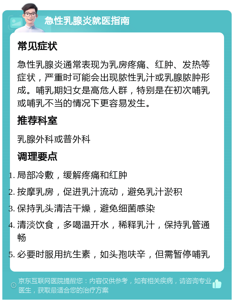 急性乳腺炎就医指南 常见症状 急性乳腺炎通常表现为乳房疼痛、红肿、发热等症状，严重时可能会出现脓性乳汁或乳腺脓肿形成。哺乳期妇女是高危人群，特别是在初次哺乳或哺乳不当的情况下更容易发生。 推荐科室 乳腺外科或普外科 调理要点 局部冷敷，缓解疼痛和红肿 按摩乳房，促进乳汁流动，避免乳汁淤积 保持乳头清洁干燥，避免细菌感染 清淡饮食，多喝温开水，稀释乳汁，保持乳管通畅 必要时服用抗生素，如头孢呋辛，但需暂停哺乳