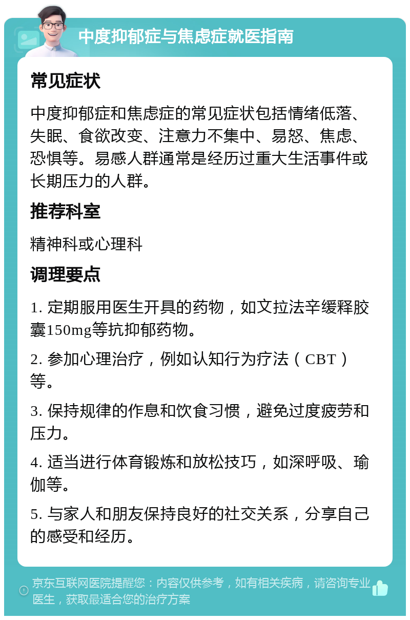 中度抑郁症与焦虑症就医指南 常见症状 中度抑郁症和焦虑症的常见症状包括情绪低落、失眠、食欲改变、注意力不集中、易怒、焦虑、恐惧等。易感人群通常是经历过重大生活事件或长期压力的人群。 推荐科室 精神科或心理科 调理要点 1. 定期服用医生开具的药物，如文拉法辛缓释胶囊150mg等抗抑郁药物。 2. 参加心理治疗，例如认知行为疗法（CBT）等。 3. 保持规律的作息和饮食习惯，避免过度疲劳和压力。 4. 适当进行体育锻炼和放松技巧，如深呼吸、瑜伽等。 5. 与家人和朋友保持良好的社交关系，分享自己的感受和经历。