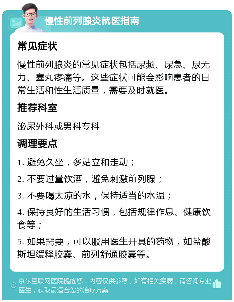 慢性前列腺炎就医指南 常见症状 慢性前列腺炎的常见症状包括尿频、尿急、尿无力、睾丸疼痛等。这些症状可能会影响患者的日常生活和性生活质量，需要及时就医。 推荐科室 泌尿外科或男科专科 调理要点 1. 避免久坐，多站立和走动； 2. 不要过量饮酒，避免刺激前列腺； 3. 不要喝太凉的水，保持适当的水温； 4. 保持良好的生活习惯，包括规律作息、健康饮食等； 5. 如果需要，可以服用医生开具的药物，如盐酸斯坦缓释胶囊、前列舒通胶囊等。