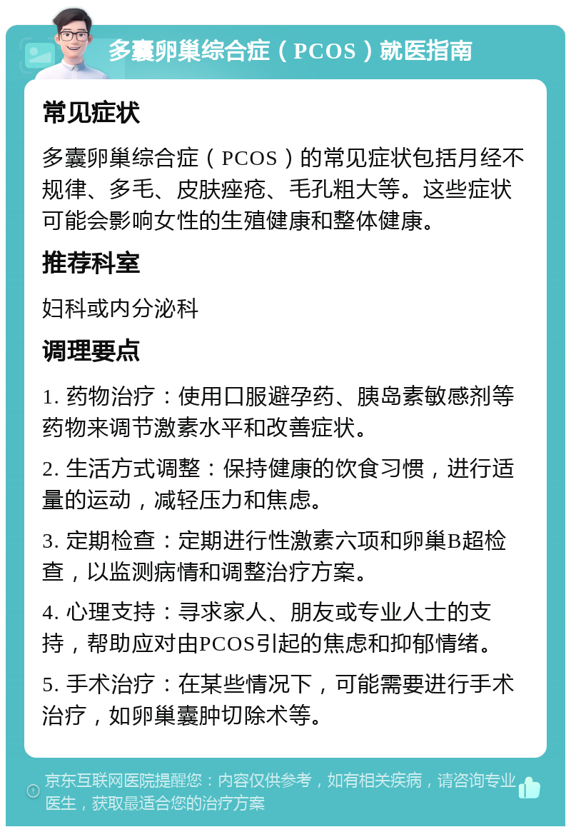 多囊卵巢综合症（PCOS）就医指南 常见症状 多囊卵巢综合症（PCOS）的常见症状包括月经不规律、多毛、皮肤痤疮、毛孔粗大等。这些症状可能会影响女性的生殖健康和整体健康。 推荐科室 妇科或内分泌科 调理要点 1. 药物治疗：使用口服避孕药、胰岛素敏感剂等药物来调节激素水平和改善症状。 2. 生活方式调整：保持健康的饮食习惯，进行适量的运动，减轻压力和焦虑。 3. 定期检查：定期进行性激素六项和卵巢B超检查，以监测病情和调整治疗方案。 4. 心理支持：寻求家人、朋友或专业人士的支持，帮助应对由PCOS引起的焦虑和抑郁情绪。 5. 手术治疗：在某些情况下，可能需要进行手术治疗，如卵巢囊肿切除术等。